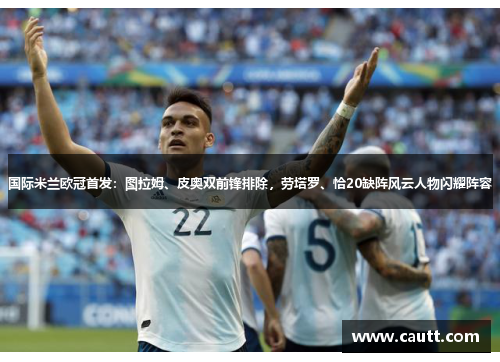 国际米兰欧冠首发：图拉姆、皮奥双前锋排除，劳塔罗、恰20缺阵风云人物闪耀阵容